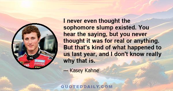 I never even thought the sophomore slump existed. You hear the saying, but you never thought it was for real or anything. But that's kind of what happened to us last year, and I don't know really why that is.