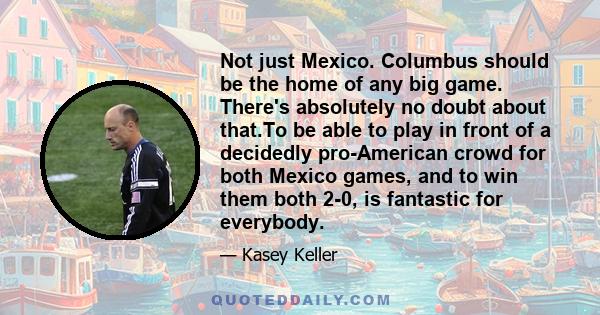 Not just Mexico. Columbus should be the home of any big game. There's absolutely no doubt about that.To be able to play in front of a decidedly pro-American crowd for both Mexico games, and to win them both 2-0, is