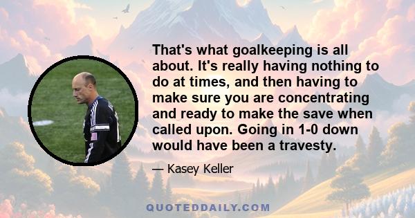 That's what goalkeeping is all about. It's really having nothing to do at times, and then having to make sure you are concentrating and ready to make the save when called upon. Going in 1-0 down would have been a