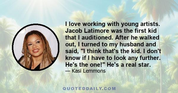 I love working with young artists. Jacob Latimore was the first kid that I auditioned. After he walked out, I turned to my husband and said, I think that's the kid. I don't know if I have to look any further. He's the