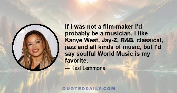 If I was not a film-maker I'd probably be a musician. I like Kanye West, Jay-Z, R&B, classical, jazz and all kinds of music, but I'd say soulful World Music is my favorite.