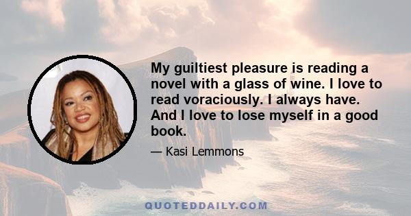 My guiltiest pleasure is reading a novel with a glass of wine. I love to read voraciously. I always have. And I love to lose myself in a good book.