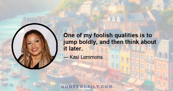 One of my foolish qualities is to jump boldly, and then think about it later.