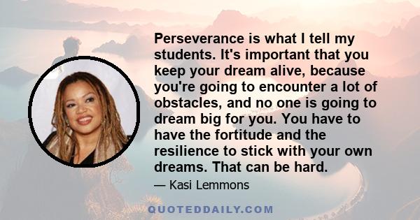 Perseverance is what I tell my students. It's important that you keep your dream alive, because you're going to encounter a lot of obstacles, and no one is going to dream big for you. You have to have the fortitude and