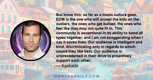 But know this: as far as a music culture goes, EDM is the one who will accept the kids on the outliers, the ones who get bullied, the ones who feel like they may not quite fit in. This community is exceptional in its