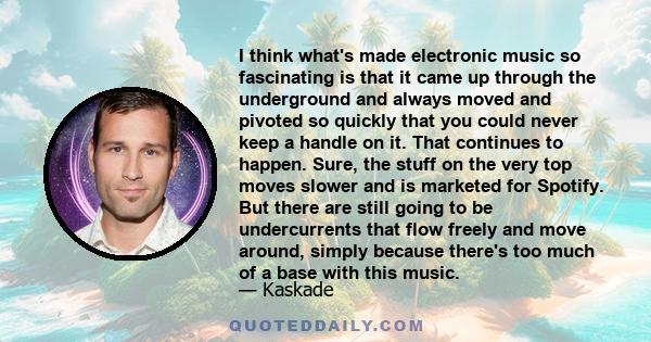 I think what's made electronic music so fascinating is that it came up through the underground and always moved and pivoted so quickly that you could never keep a handle on it. That continues to happen. Sure, the stuff