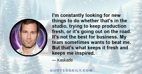 I'm constantly looking for new things to do whether that's in the studio, trying to keep production fresh, or it's going out on the road. It's not the best for business. My team sometimes wants to beat me. But that's