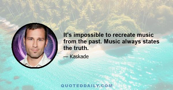 It's impossible to recreate music from the past. Music always states the truth.