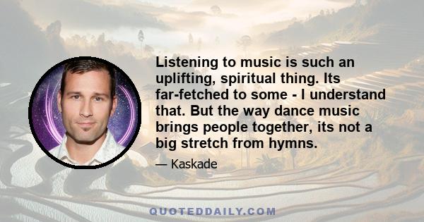 Listening to music is such an uplifting, spiritual thing. Its far-fetched to some - I understand that. But the way dance music brings people together, its not a big stretch from hymns.