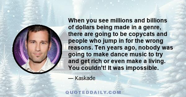 When you see millions and billions of dollars being made in a genre, there are going to be copycats and people who jump in for the wrong reasons. Ten years ago, nobody was going to make dance music to try and get rich