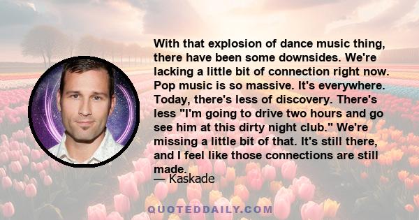 With that explosion of dance music thing, there have been some downsides. We're lacking a little bit of connection right now. Pop music is so massive. It's everywhere. Today, there's less of discovery. There's less I'm