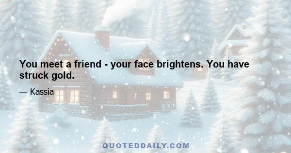 You meet a friend - your face brightens. You have struck gold.