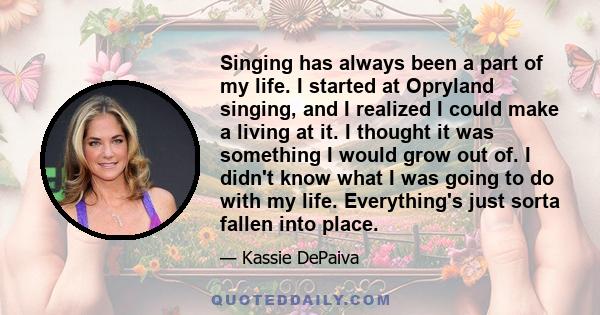 Singing has always been a part of my life. I started at Opryland singing, and I realized I could make a living at it. I thought it was something I would grow out of. I didn't know what I was going to do with my life.