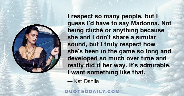 I respect so many people, but I guess I'd have to say Madonna. Not being cliché or anything because she and I don't share a similar sound, but I truly respect how she's been in the game so long and developed so much