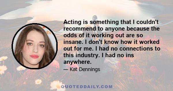 Acting is something that I couldn't recommend to anyone because the odds of it working out are so insane. I don't know how it worked out for me. I had no connections to this industry. I had no ins anywhere.