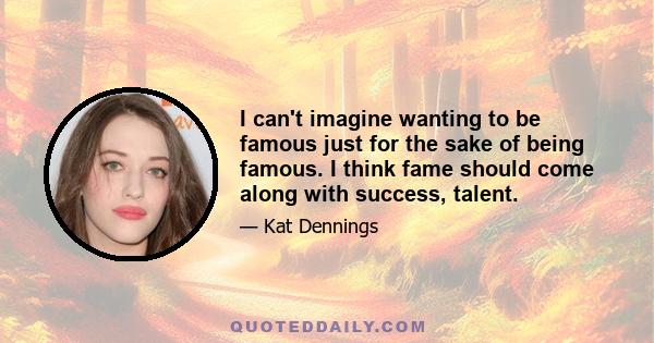 I can't imagine wanting to be famous just for the sake of being famous. I think fame should come along with success, talent.