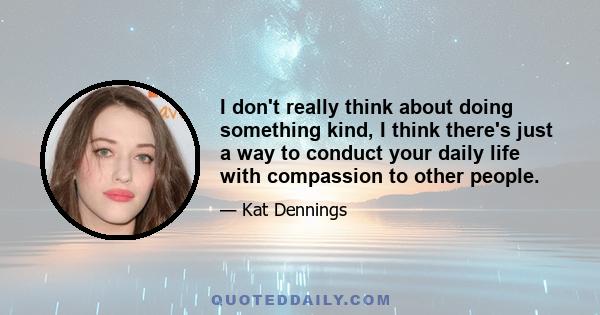 I don't really think about doing something kind, I think there's just a way to conduct your daily life with compassion to other people.