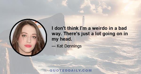 I don't think I'm a weirdo in a bad way. There's just a lot going on in my head.