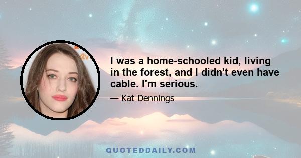 I was a home-schooled kid, living in the forest, and I didn't even have cable. I'm serious.