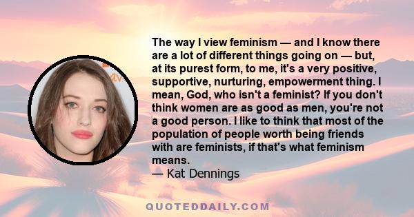 The way I view feminism — and I know there are a lot of different things going on — but, at its purest form, to me, it's a very positive, supportive, nurturing, empowerment thing. I mean, God, who isn't a feminist? If