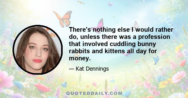 There's nothing else I would rather do, unless there was a profession that involved cuddling bunny rabbits and kittens all day for money.