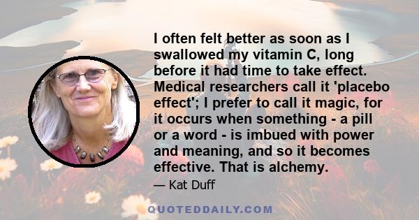 I often felt better as soon as I swallowed my vitamin C, long before it had time to take effect. Medical researchers call it 'placebo effect'; I prefer to call it magic, for it occurs when something - a pill or a word - 