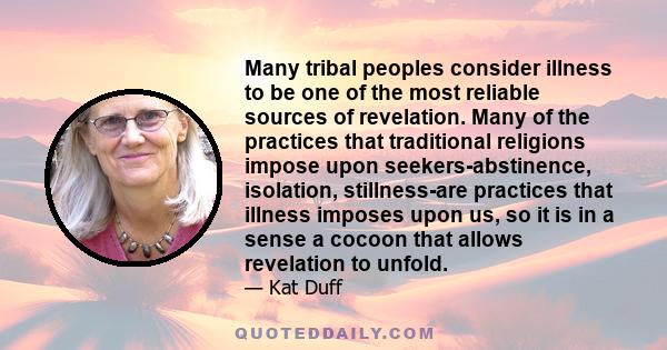 Many tribal peoples consider illness to be one of the most reliable sources of revelation. Many of the practices that traditional religions impose upon seekers-abstinence, isolation, stillness-are practices that illness 