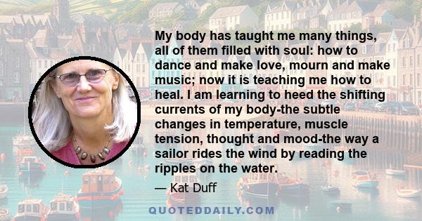 My body has taught me many things, all of them filled with soul: how to dance and make love, mourn and make music; now it is teaching me how to heal. I am learning to heed the shifting currents of my body-the subtle