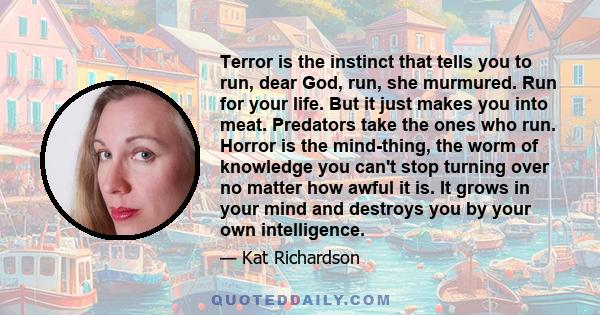 Terror is the instinct that tells you to run, dear God, run, she murmured. Run for your life. But it just makes you into meat. Predators take the ones who run. Horror is the mind-thing, the worm of knowledge you can't