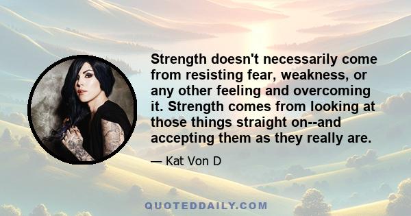 Strength doesn't necessarily come from resisting fear, weakness, or any other feeling and overcoming it. Strength comes from looking at those things straight on--and accepting them as they really are.