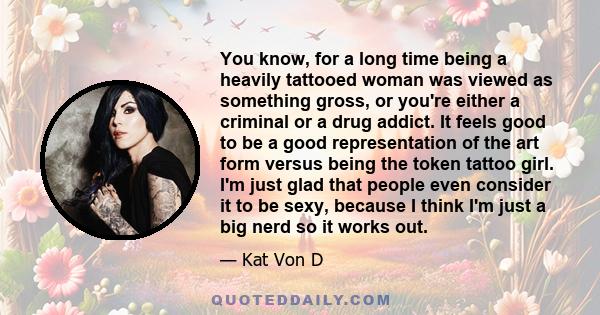 You know, for a long time being a heavily tattooed woman was viewed as something gross, or you're either a criminal or a drug addict. It feels good to be a good representation of the art form versus being the token