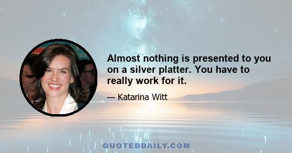 Almost nothing is presented to you on a silver platter. You have to really work for it.