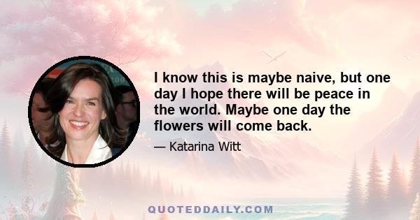 I know this is maybe naive, but one day I hope there will be peace in the world. Maybe one day the flowers will come back.