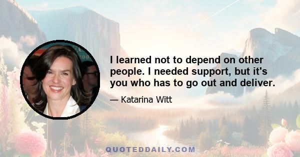 I learned not to depend on other people. I needed support, but it's you who has to go out and deliver.