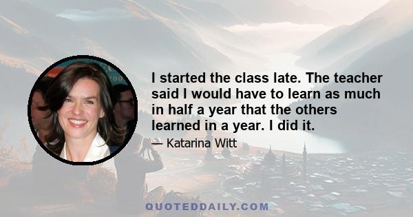 I started the class late. The teacher said I would have to learn as much in half a year that the others learned in a year. I did it.