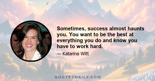 Sometimes, success almost haunts you. You want to be the best at everything you do and know you have to work hard.