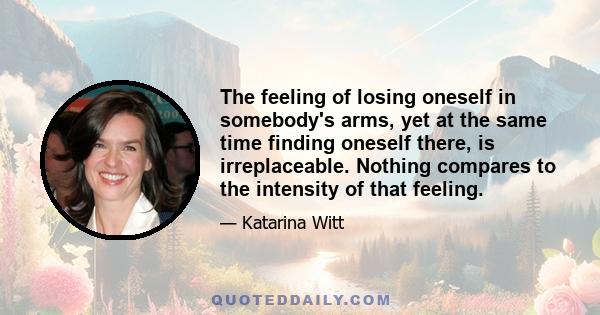 The feeling of losing oneself in somebody's arms, yet at the same time finding oneself there, is irreplaceable. Nothing compares to the intensity of that feeling.