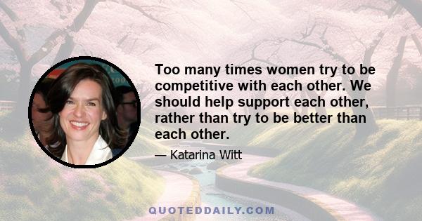 Too many times women try to be competitive with each other. We should help support each other, rather than try to be better than each other.