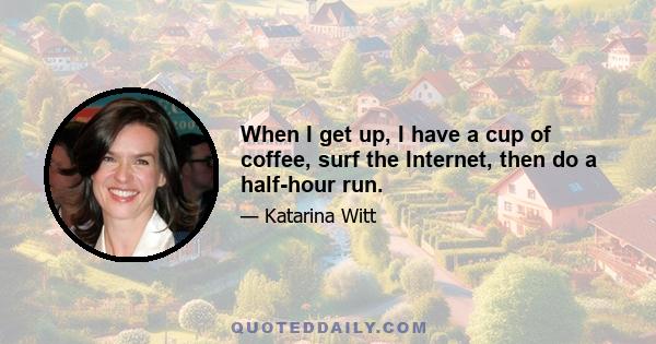 When I get up, I have a cup of coffee, surf the Internet, then do a half-hour run.