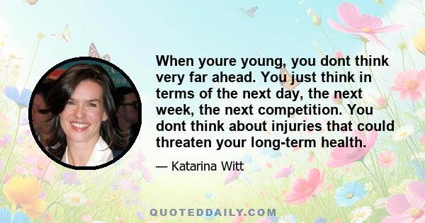 When youre young, you dont think very far ahead. You just think in terms of the next day, the next week, the next competition. You dont think about injuries that could threaten your long-term health.