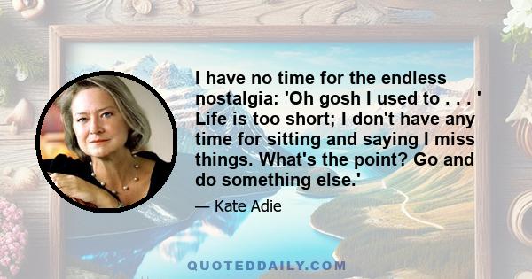 I have no time for the endless nostalgia: 'Oh gosh I used to . . . ' Life is too short; I don't have any time for sitting and saying I miss things. What's the point? Go and do something else.'