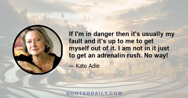 If I'm in danger then it's usually my fault and it's up to me to get myself out of it. I am not in it just to get an adrenalin rush. No way!