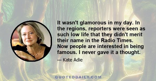 It wasn't glamorous in my day. In the regions, reporters were seen as such low life that they didn't merit their name in the Radio Times. Now people are interested in being famous. I never gave it a thought.