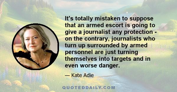 It's totally mistaken to suppose that an armed escort is going to give a journalist any protection - on the contrary, journalists who turn up surrounded by armed personnel are just turning themselves into targets and in 