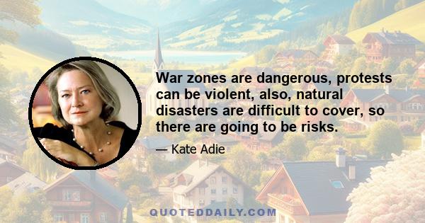 War zones are dangerous, protests can be violent, also, natural disasters are difficult to cover, so there are going to be risks.