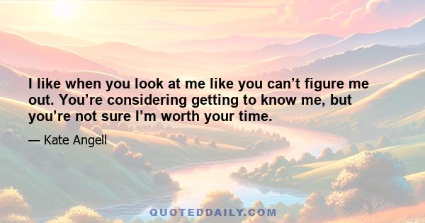 I like when you look at me like you can’t figure me out. You’re considering getting to know me, but you’re not sure I’m worth your time.