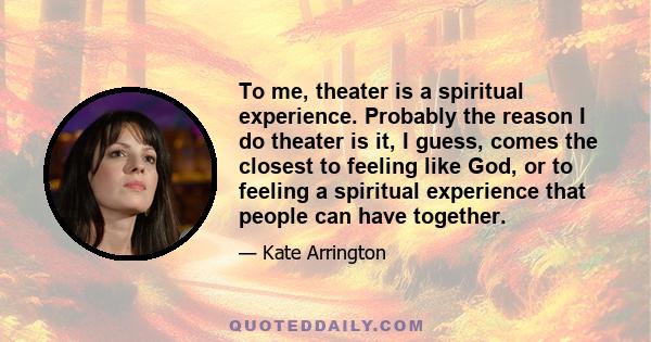 To me, theater is a spiritual experience. Probably the reason I do theater is it, I guess, comes the closest to feeling like God, or to feeling a spiritual experience that people can have together.