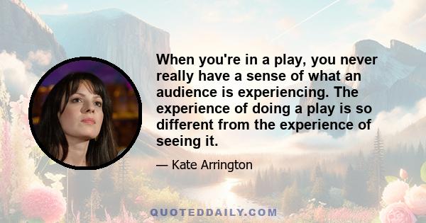 When you're in a play, you never really have a sense of what an audience is experiencing. The experience of doing a play is so different from the experience of seeing it.