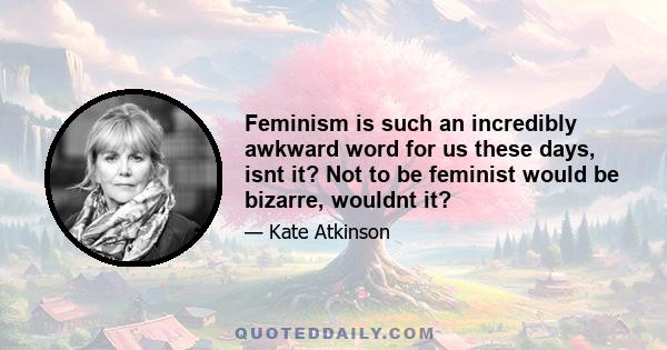 Feminism is such an incredibly awkward word for us these days, isnt it? Not to be feminist would be bizarre, wouldnt it?