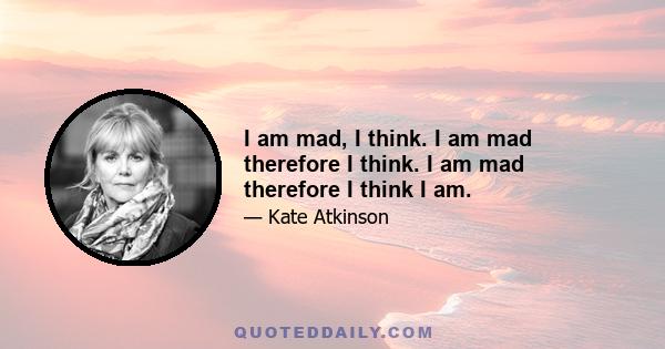 I am mad, I think. I am mad therefore I think. I am mad therefore I think I am.